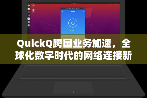QuickQ跨国业务加速，全球化数字时代的网络连接新引擎