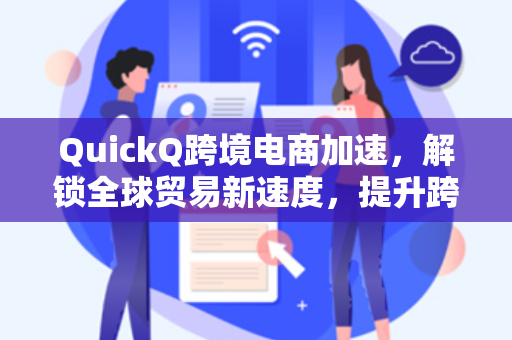 QuickQ跨境电商加速，解锁全球贸易新速度，提升跨境运营效率的终极指南